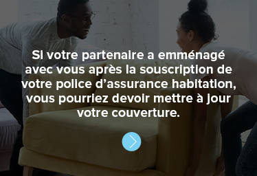 Si votre partenaire a emménagé avec vous après la souscription de votre police d’assurance habitation, vous pourriez devoir mettre à jour votre couverture. 